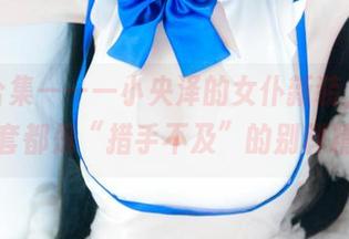 免费合集——一小央泽的女仆新装，其实每一套都是“措手不及”的别样精彩！