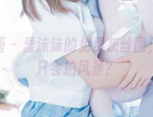 喵糖映画 – 蠢沫沫的免费灰丝图，谁说我只会拍风景？